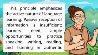 This principle emphasizes
the active nature of language
learning. Passive reception of
information is insufficient;
learners need ample
opportunities to practice
speaking, writing, reading,
and listening in authentic
contexts.
 