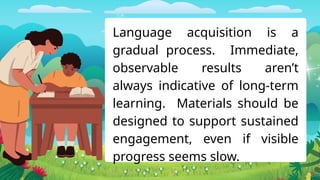 Language acquisition is a
gradual process. Immediate,
observable results aren’t
always indicative of long-term
learning. Materials should be
designed to support sustained
engagement, even if visible
progress seems slow.
 
