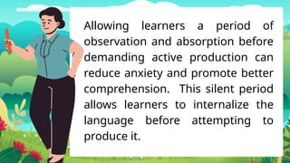 Allowing learners a period of
observation and absorption before
demanding active production can
reduce anxiety and promote better
comprehension. This silent period
allows learners to internalize the
language before attempting to
produce it.
 