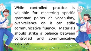 While controlled practice is
valuable for mastering specific
grammar points or vocabulary,
over-reliance on it can stifle
communicative fluency. Materials
should strike a balance between
controlled and communicative
activities.
 