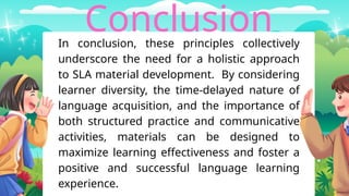 Conclusion
In conclusion, these principles collectively
underscore the need for a holistic approach
to SLA material development. By considering
learner diversity, the time-delayed nature of
language acquisition, and the importance of
both structured practice and communicative
activities, materials can be designed to
maximize learning effectiveness and foster a
positive and successful language learning
experience.
 