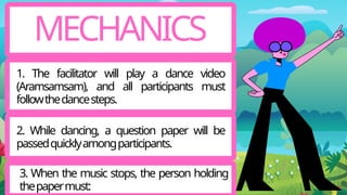MECHANICS
1. The facilitator will play a dance video
(Aramsamsam), and all participants must
followthedancesteps.
2. While dancing, a question paper will be
passedquicklyamongparticipants.
3. When the music stops, the person holding
thepapermust:
 