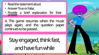 4. The game resumes when the music
plays again, and the question paper
continuestobepassed.
Stayengaged,thinkfast,
andhavefunwhile
• Readthestatementaloud.
• AnswerTrueorFalse.
• Provide a brief explanation for their
answer
.
 