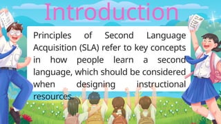 Principles of Second Language
Acquisition (SLA) refer to key concepts
in how people learn a second
language, which should be considered
when designing instructional
resources.
Introduction
 