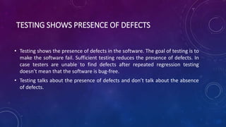 TESTING SHOWS PRESENCE OF DEFECTS
• Testing shows the presence of defects in the software. The goal of testing is to
make the software fail. Sufficient testing reduces the presence of defects. In
case testers are unable to find defects after repeated regression testing
doesn’t mean that the software is bug-free.
• Testing talks about the presence of defects and don’t talk about the absence
of defects.
 