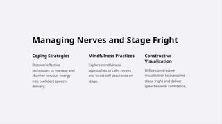 Managing Nerves and Stage Fright
Coping Strategies
Discover effective
techniques to manage and
channel nervous energy
into confident speech
delivery.
Mindfulness Practices
Explore mindfulness
approaches to calm nerves
and boost self-assurance on
stage.
Constructive
Visualization
Utilize constructive
visualization to overcome
stage fright and deliver
speeches with confidence.
 