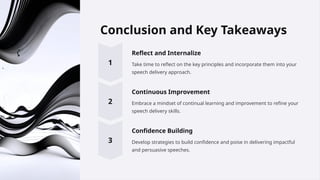 Conclusion and Key Takeaways
Reflect and Internalize
Take time to reflect on the key principles and incorporate them into your
speech delivery approach.
Continuous Improvement
Embrace a mindset of continual learning and improvement to refine your
speech delivery skills.
Confidence Building
Develop strategies to build confidence and poise in delivering impactful
and persuasive speeches.
 