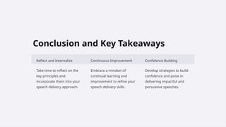 Conclusion and Key Takeaways
Reflect and Internalize Continuous Improvement Confidence Building
Take time to reflect on the
key principles and
incorporate them into your
speech delivery approach.
Embrace a mindset of
continual learning and
improvement to refine your
speech delivery skills.
Develop strategies to build
confidence and poise in
delivering impactful and
persuasive speeches.
 