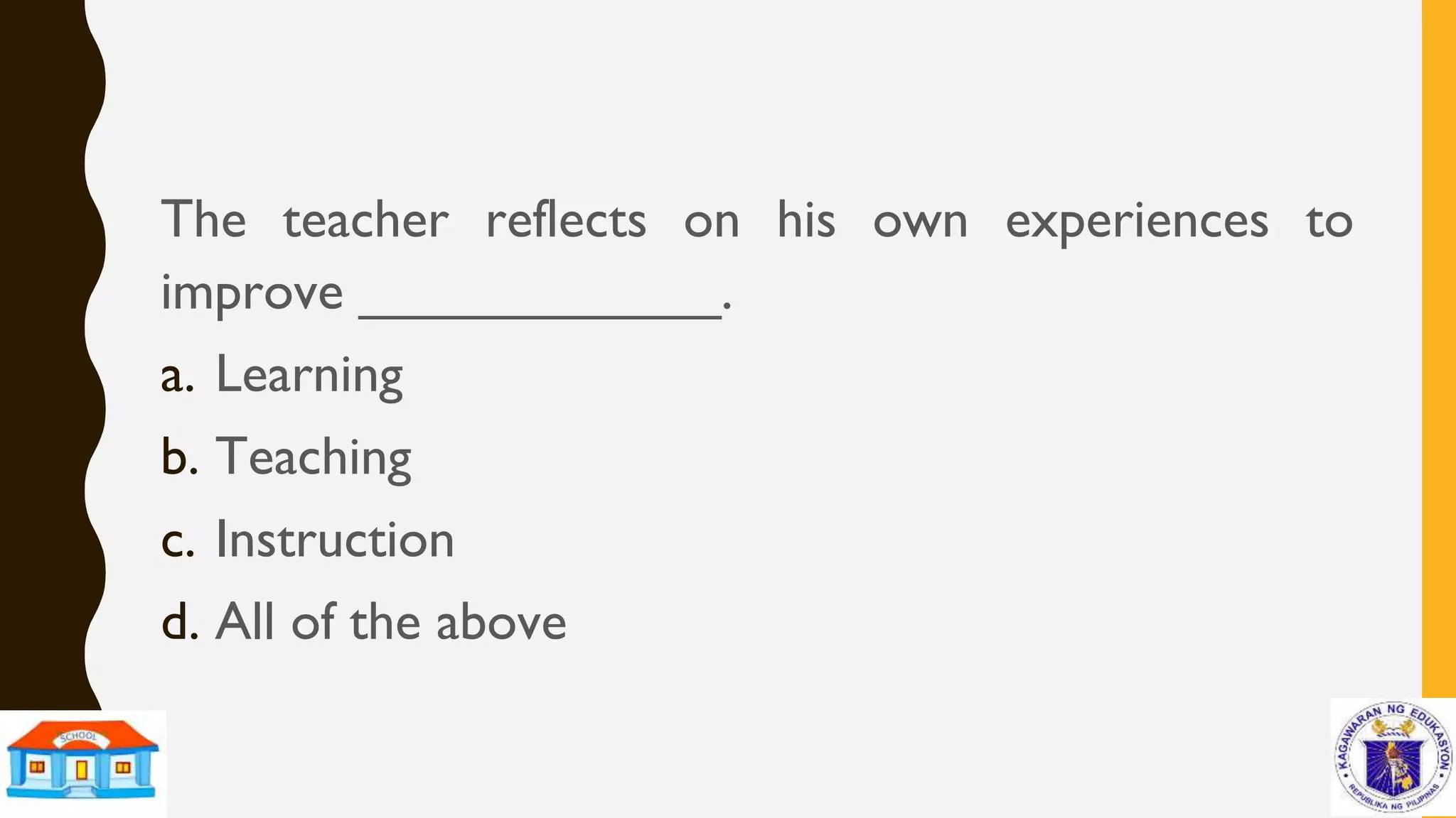 The teacher reflects on his own experiences to
improve ____________.
a. Learning
b. Teaching
c. Instruction
d. All of the above
 