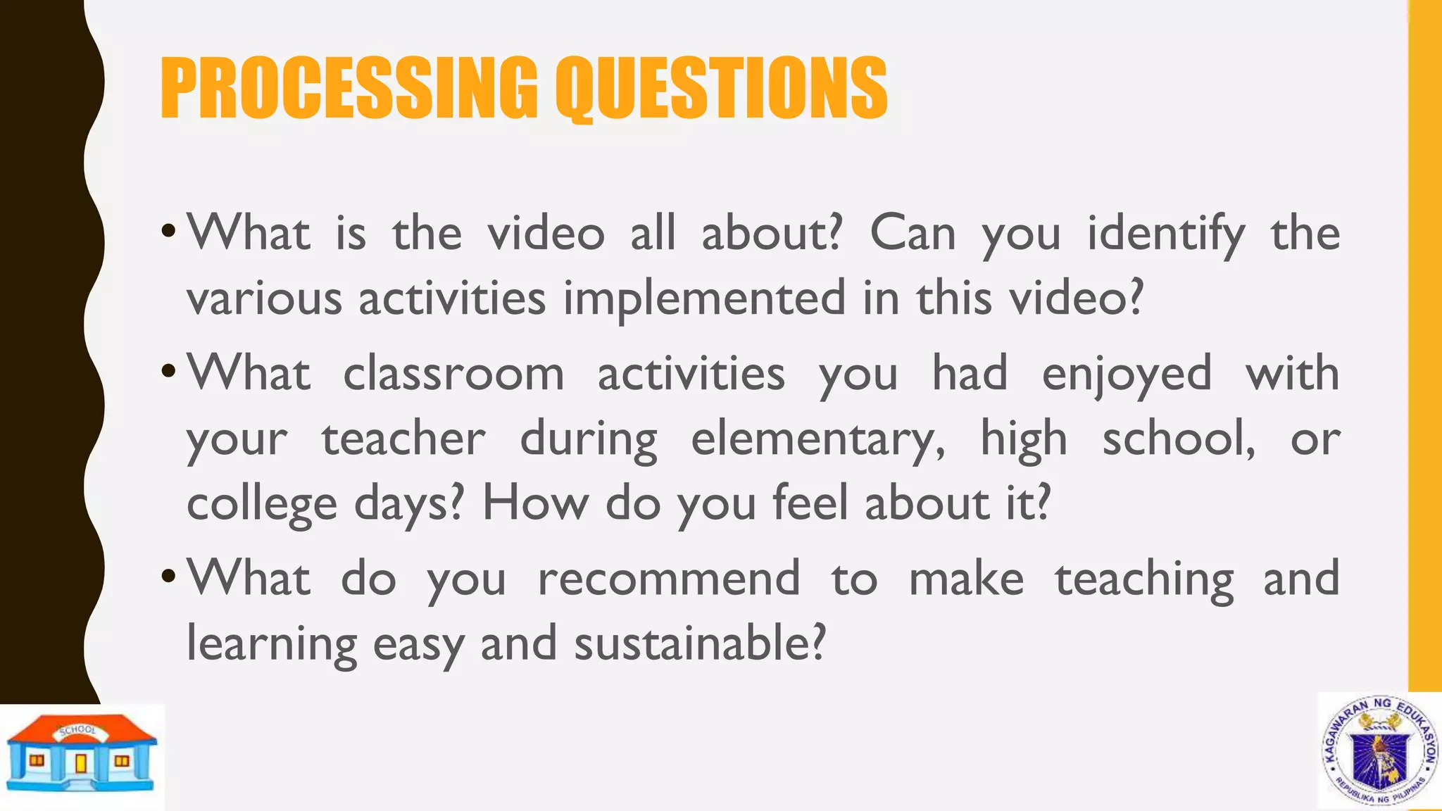 PROCESSING QUESTIONS
•What is the video all about? Can you identify the
various activities implemented in this video?
•What classroom activities you had enjoyed with
your teacher during elementary, high school, or
college days? How do you feel about it?
•What do you recommend to make teaching and
learning easy and sustainable?
 
