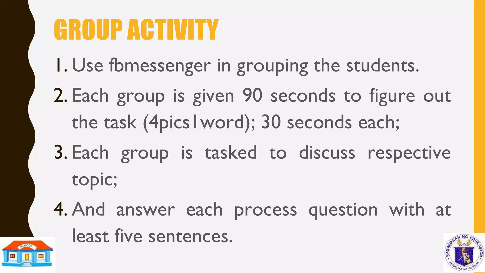GROUP ACTIVITY
1. Use fbmessenger in grouping the students.
2. Each group is given 90 seconds to figure out
the task (4pics1word); 30 seconds each;
3. Each group is tasked to discuss respective
topic;
4. And answer each process question with at
least five sentences.
 