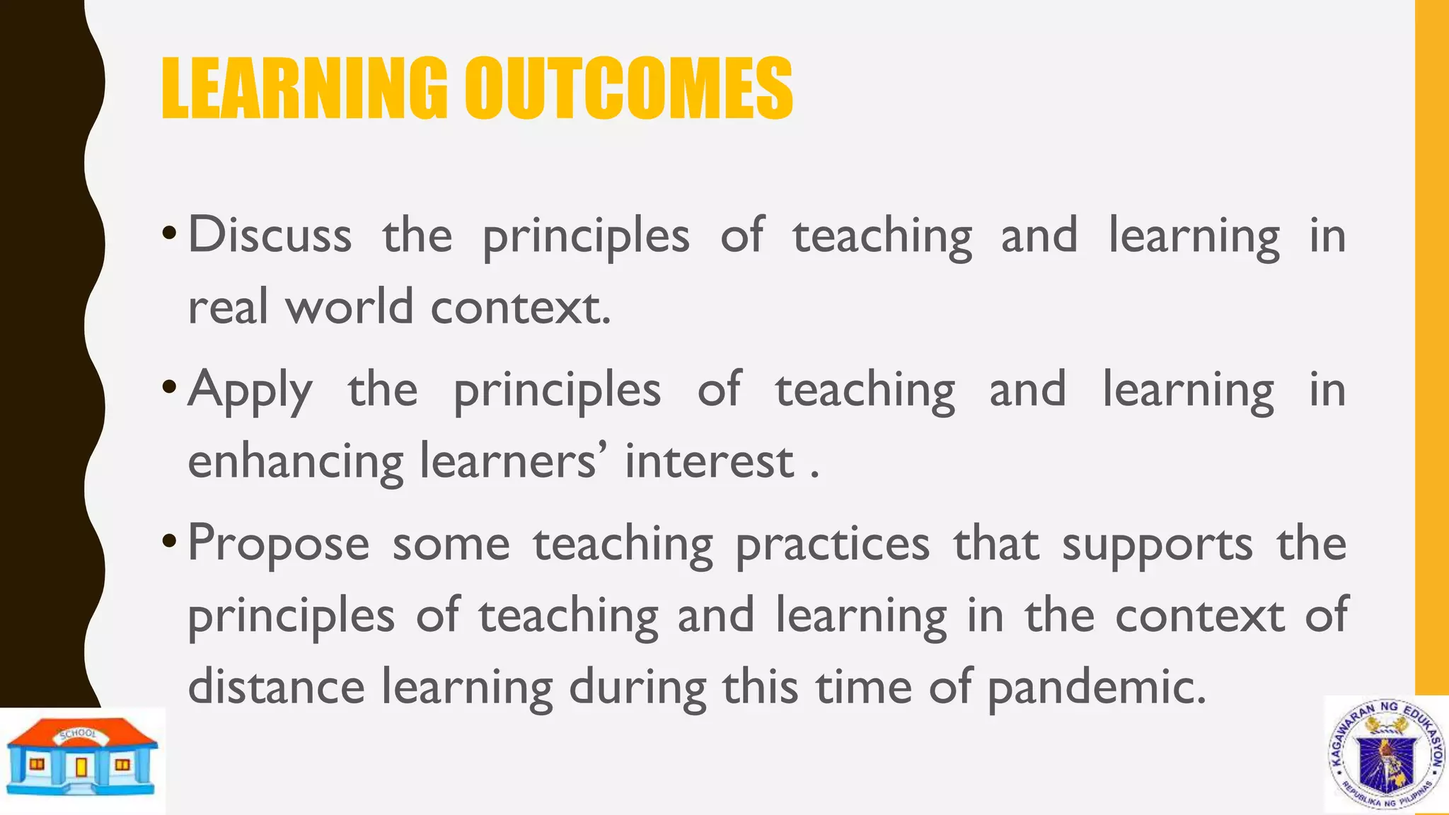 LEARNING OUTCOMES
•Discuss the principles of teaching and learning in
real world context.
•Apply the principles of teaching and learning in
enhancing learners’ interest .
•Propose some teaching practices that supports the
principles of teaching and learning in the context of
distance learning during this time of pandemic.
 