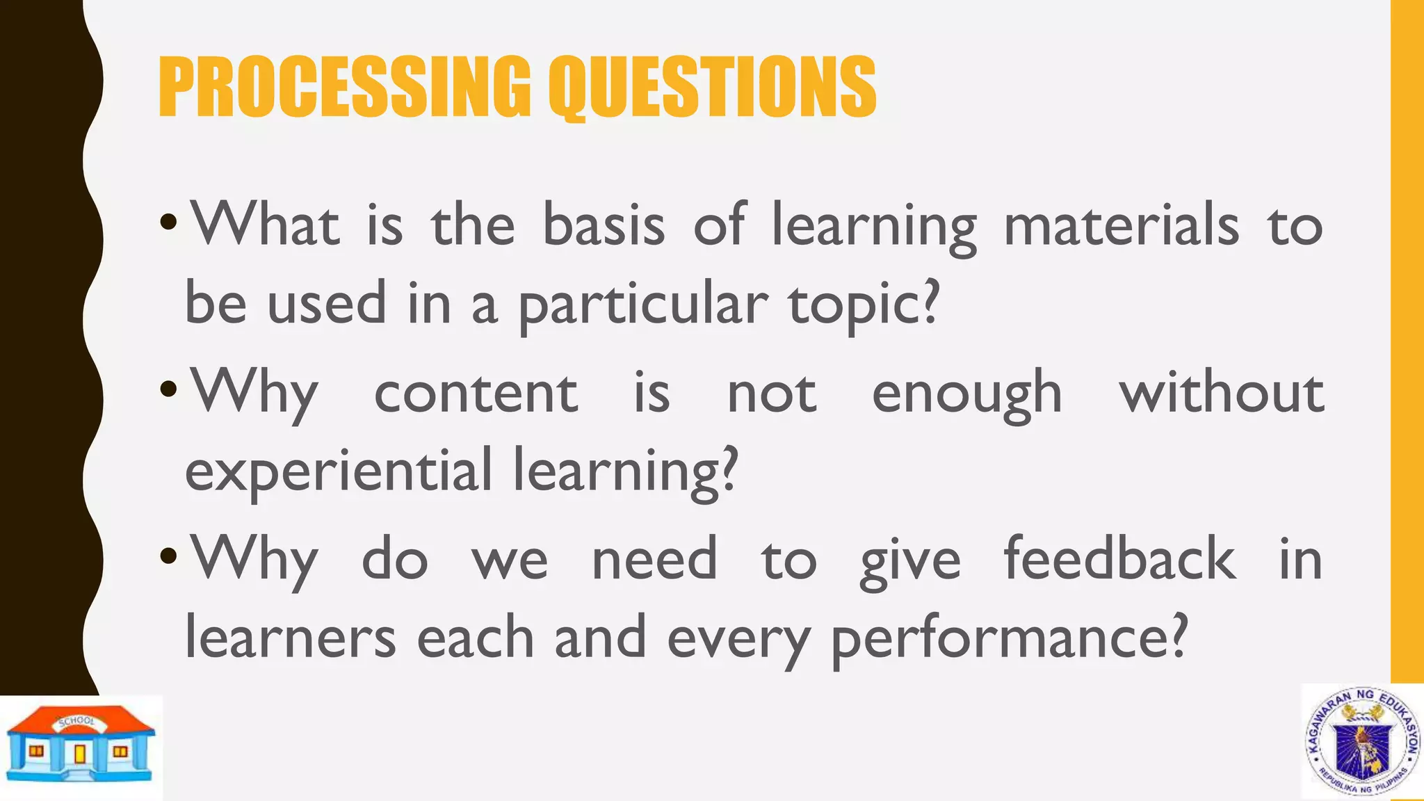 PROCESSING QUESTIONS
•What is the basis of learning materials to
be used in a particular topic?
•Why content is not enough without
experiential learning?
•Why do we need to give feedback in
learners each and every performance?
 