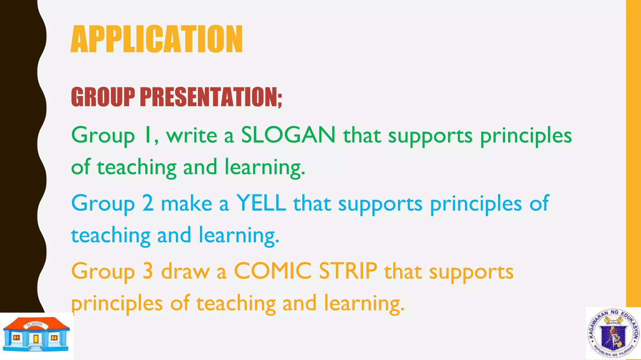 APPLICATION
GROUP PRESENTATION;
Group 1, write a SLOGAN that supports principles
of teaching and learning.
Group 2 make a YELL that supports principles of
teaching and learning.
Group 3 draw a COMIC STRIP that supports
principles of teaching and learning.
 