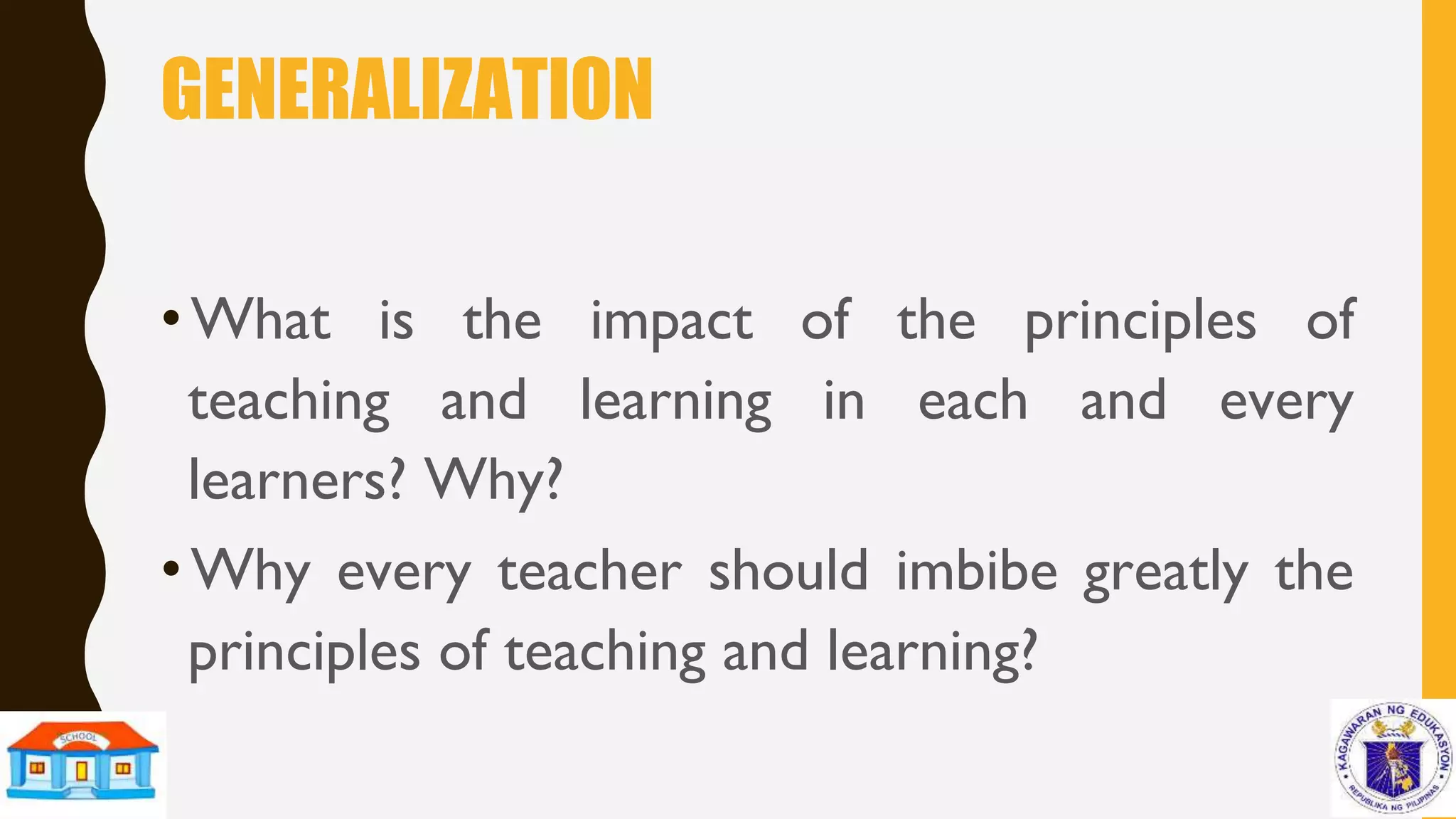 GENERALIZATION
• What is the impact of the principles of
teaching and learning in each and every
learners? Why?
• Why every teacher should imbibe greatly the
principles of teaching and learning?
 