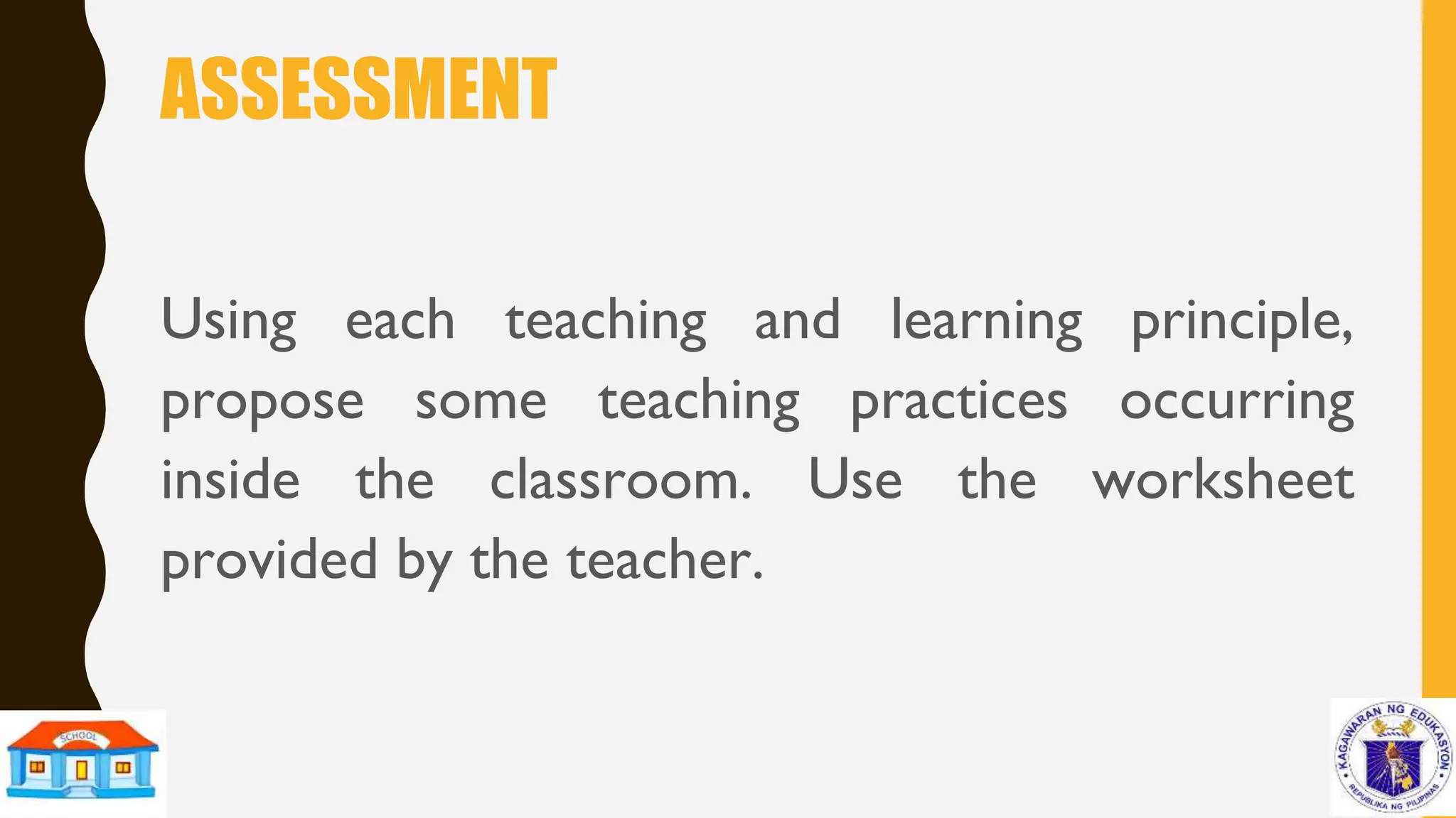 ASSESSMENT
Using each teaching and learning principle,
propose some teaching practices occurring
inside the classroom. Use the worksheet
provided by the teacher.
 