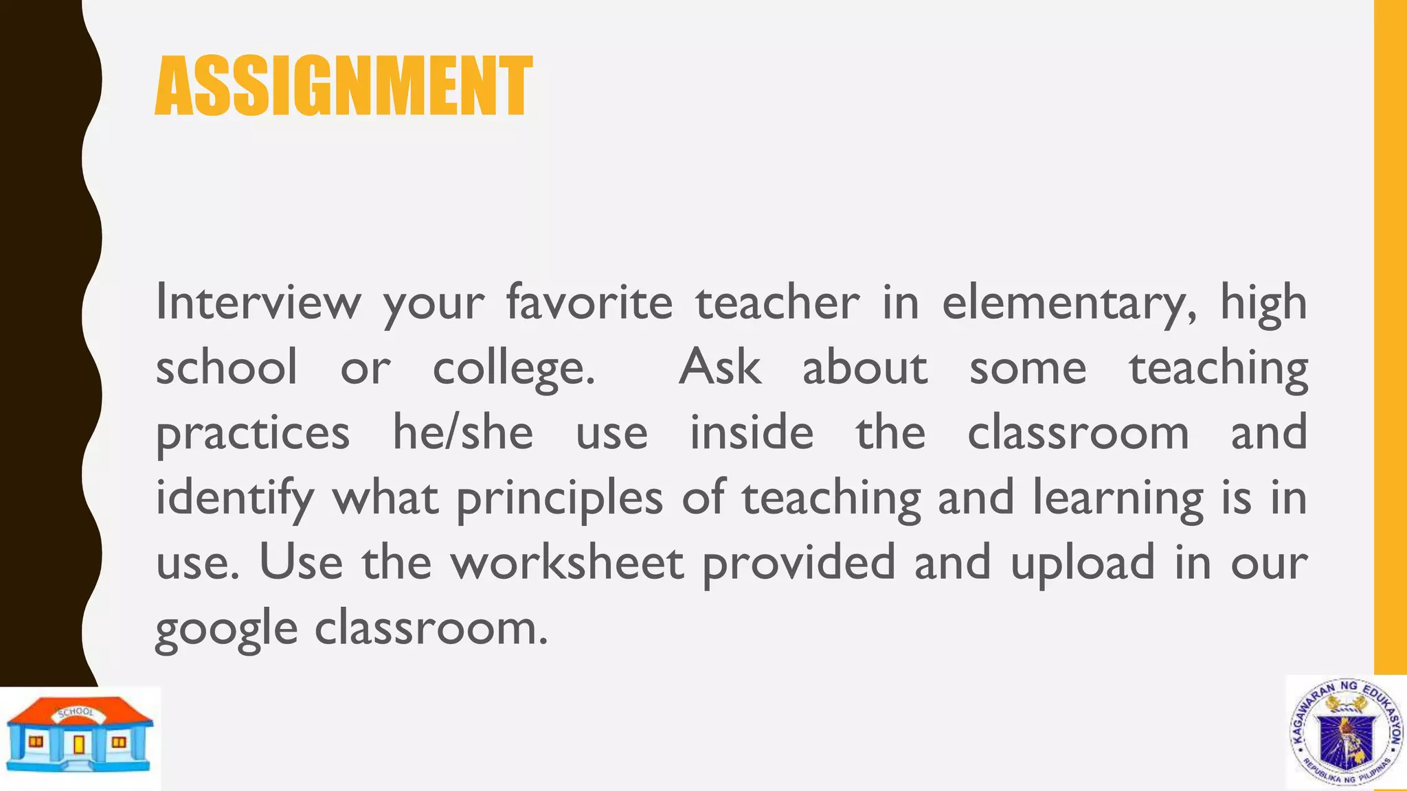 ASSIGNMENT
Interview your favorite teacher in elementary, high
school or college. Ask about some teaching
practices he/she use inside the classroom and
identify what principles of teaching and learning is in
use. Use the worksheet provided and upload in our
google classroom.
 