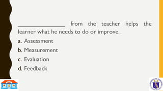 ______________ from the teacher helps the
learner what he needs to do or improve.
a. Assessment
b. Measurement
c. Evaluation
d. Feedback
 