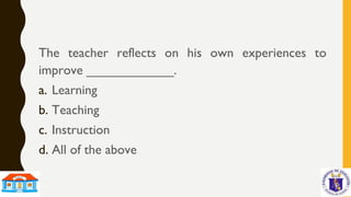 The teacher reflects on his own experiences to
improve ____________.
a. Learning
b. Teaching
c. Instruction
d. All of the above
 