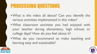 PROCESSING QUESTIONS
•What is the video all about? Can you identify the
various activities implemented in this video?
•What classroom activities you had enjoyed with
your teacher during elementary, high school, or
college days? How do you feel about it?
•What do you recommend to make teaching and
learning easy and sustainable?
 