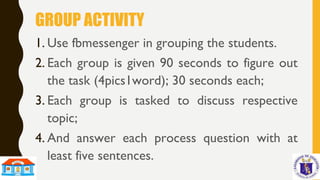 GROUP ACTIVITY
1. Use fbmessenger in grouping the students.
2. Each group is given 90 seconds to figure out
the task (4pics1word); 30 seconds each;
3. Each group is tasked to discuss respective
topic;
4. And answer each process question with at
least five sentences.
 