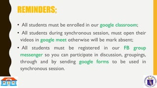 REMINDERS;
• All students must be enrolled in our google classroom;
• All students during synchronous session, must open their
videos in google meet otherwise will be mark absent;
• All students must be registered in our FB group
messenger so you can participate in discussion, groupings,
through and by sending google forms to be used in
synchronous session.
 