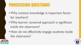 PROCESSING QUESTIONS
• Why content knowledge is important factor
for teachers?
• Why learner centered approach is significant
inside the classroom?
• How do we effectively engage students inside
the classroom?
 
