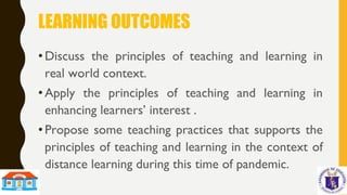 LEARNING OUTCOMES
•Discuss the principles of teaching and learning in
real world context.
•Apply the principles of teaching and learning in
enhancing learners’ interest .
•Propose some teaching practices that supports the
principles of teaching and learning in the context of
distance learning during this time of pandemic.
 