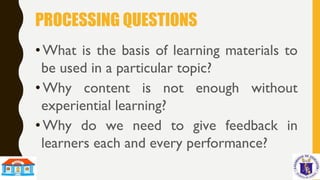 PROCESSING QUESTIONS
•What is the basis of learning materials to
be used in a particular topic?
•Why content is not enough without
experiential learning?
•Why do we need to give feedback in
learners each and every performance?
 