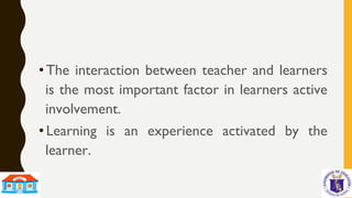 • The interaction between teacher and learners
is the most important factor in learners active
involvement.
• Learning is an experience activated by the
learner.
 