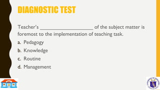 DIAGNOSTIC TEST
Teacher’s __________________ of the subject matter is
foremost to the implementation of teaching task.
a. Pedagogy
b. Knowledge
c. Routine
d. Management
 