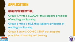 APPLICATION
GROUP PRESENTATION;
Group 1, write a SLOGAN that supports principles
of teaching and learning.
Group 2 make a YELL that supports principles of
teaching and learning.
Group 3 draw a COMIC STRIP that supports
principles of teaching and learning.
 