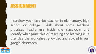 ASSIGNMENT
Interview your favorite teacher in elementary, high
school or college. Ask about some teaching
practices he/she use inside the classroom and
identify what principles of teaching and learning is in
use. Use the worksheet provided and upload in our
google classroom.
 