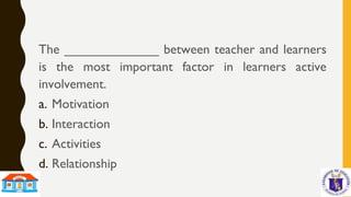 The _____________ between teacher and learners
is the most important factor in learners active
involvement.
a. Motivation
b. Interaction
c. Activities
d. Relationship
 