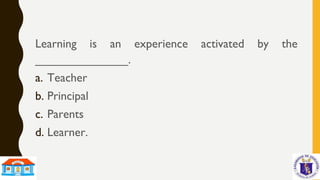 Learning is an experience activated by the
______________.
a. Teacher
b. Principal
c. Parents
d. Learner.
 