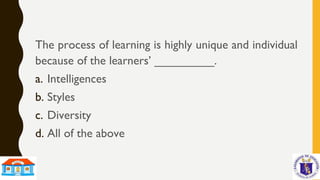 The process of learning is highly unique and individual
because of the learners’ _________.
a. Intelligences
b. Styles
c. Diversity
d. All of the above
 