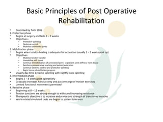 Basic Principles of Post Operative
                         Rehabilitation
•     Described by Toth 1986
1. Protective phase
•     Begins at surgery and lasts 3 – 5 weeks
•     Objectives:-
       –    Protective splinting
       –    Oedema control
       –    Mobilise uninvolved joints
2. Mobilisation phase
•    Begins when tendon healing is adequate for activation (usually 3 – 5 weeks post op)
•    Objectives
       –    Mobilise tendon transfer
       –    Immobilise soft tissue
       –    Continue immobilisation of uninvolved joints to prevent joint stiffness from disuse
       –    Reinforce preoperative teaching and patient education
       –    Continue oedema control and protective splinting
       –    Begin home rehabilitation program
•     Usually day time dynamic splinting with nightly static splinting
3. Intermediate phase
•     Begins 5 – 8 weeks post operatively
•     Gradually increases hand activity and passive range of motion exercises
•     Limited functional movements permitted
4. Resistive phase
•     Beginning at 8 – 12 weeks
•     Tendon junctions are strong enough to withstand increasing resistance
•     Therapeutic objective is to increase endurance and strength of transferred muscles
•     Work related simulated tasks are begun to patient tolerance
 