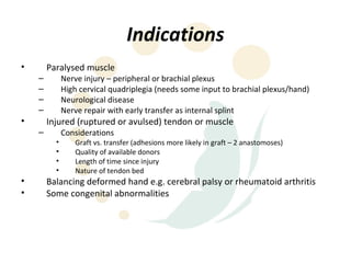 Indications
•       Paralysed muscle
    –         Nerve injury – peripheral or brachial plexus
    –         High cervical quadriplegia (needs some input to brachial plexus/hand)
    –         Neurological disease
    –         Nerve repair with early transfer as internal splint
•       Injured (ruptured or avulsed) tendon or muscle
    –         Considerations
          •      Graft vs. transfer (adhesions more likely in graft – 2 anastomoses)
          •      Quality of available donors
          •      Length of time since injury
          •      Nature of tendon bed
•       Balancing deformed hand e.g. cerebral palsy or rheumatoid arthritis
•       Some congenital abnormalities
 
