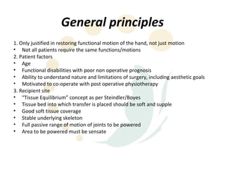 General principles
1. Only justified in restoring functional motion of the hand, not just motion
• Not all patients require the same functions/motions
2. Patient factors
• Age
• Functional disabilities with poor non operative prognosis
• Ability to understand nature and limitations of surgery, including aesthetic goals
• Motivated to co-operate with post operative physiotherapy
3. Recipient site
• “Tissue Equilibrium” concept as per Steindler/Boyes
• Tissue bed into which transfer is placed should be soft and supple
• Good soft tissue coverage
• Stable underlying skeleton
• Full passive range of motion of joints to be powered
• Area to be powered must be sensate
 