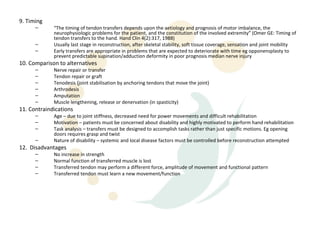 9. Timing
      –      “The timing of tendon transfers depends upon the aetiology and prognosis of motor imbalance, the
             neurophysiologic problems for the patient, and the constitution of the involved extremity” (Omer GE: Timing of
             tendon transfers to the hand. Hand Clin 4(2):317, 1988)
      –      Usually last stage in reconstruction, after skeletal stability, soft tissue coverage, sensation and joint mobility
      –      Early transfers are appropriate in problems that are expected to deteriorate with time eg opponensplasty to
             prevent predictable supination/adduction deformity in poor prognosis median nerve injury
10. Comparison to alternatives
      –      Nerve repair or transfer
      –      Tendon repair or graft
      –      Tenodesis (joint stabilisation by anchoring tendons that move the joint)
      –      Arthrodesis
      –      Amputation
      –      Muscle lengthening, release or denervation (in spasticity)
11. Contraindications
      –      Age – due to joint stiffness, decreased need for power movements and difficult rehabilitation
      –      Motivation – patients must be concerned about disability and highly motivated to perform hand rehabilitation
      –      Task analysis – transfers must be designed to accomplish tasks rather than just specific motions. Eg opening
             doors requires grasp and twist
      –      Nature of disability – systemic and local disease factors must be controlled before reconstruction attempted
12. Disadvantages
      –      No increase in strength
      –      Normal function of transferred muscle is lost
      –      Transferred tendon may perform a different force, amplitude of movement and functional pattern
      –      Transferred tendon must learn a new movement/function
 