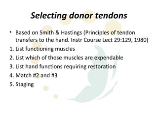 Selecting donor tendons
• Based on Smith & Hastings (Principles of tendon
   transfers to the hand. Instr Course Lect 29:129, 1980)
1. List functioning muscles
2. List which of those muscles are expendable
3. List hand functions requiring restoration
4. Match #2 and #3
5. Staging
 