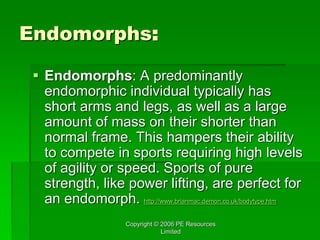 Copyright © 2006 PE Resources
Limited
Endomorphs:
 Endomorphs: A predominantly
endomorphic individual typically has
short arms and legs, as well as a large
amount of mass on their shorter than
normal frame. This hampers their ability
to compete in sports requiring high levels
of agility or speed. Sports of pure
strength, like power lifting, are perfect for
an endomorph. http://www.brianmac.demon.co.uk/bodytype.htm
 