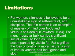 Copyright © 2006 PE Resources
Limited
Limitations
 For women, slimness is believed to be an
unmistakable sign of self-restraint, and
discipline. The thin person is an exemplar
of mastery of mind over body and
virtuous self-denial (Crawford, 1984). For
men, muscular bulk carries significant
social value, so long as it is not
accompanied by visible fat. Fat signified
the loss of control, a moral failure, a sign
of impulsiveness, self-indulgence and
sloth. http://www.rcscs.uottawa.ca/Employee Fitness Programs.pdf
 