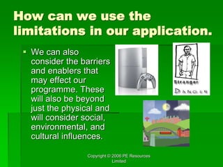 Copyright © 2006 PE Resources
Limited
How can we use the
limitations in our application.
 We can also
consider the barriers
and enablers that
may effect our
programme. These
will also be beyond
just the physical and
will consider social,
environmental, and
cultural influences.
 