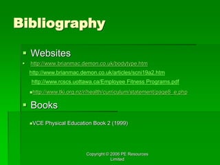 Copyright © 2006 PE Resources
Limited
Bibliography
 Websites
 http://www.brianmac.demon.co.uk/bodytype.htm
 Books
http://www.brianmac.demon.co.uk/articles/scni19a2.htm
http://www.rcscs.uottawa.ca/Employee Fitness Programs.pdf
http://www.tki.org.nz/r/health/curriculum/statement/page8_e.php
VCE Physical Education Book 2 (1999)
 