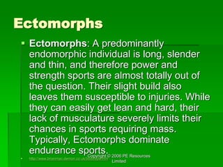 Copyright © 2006 PE Resources
Limited
Ectomorphs
 Ectomorphs: A predominantly
endomorphic individual is long, slender
and thin, and therefore power and
strength sports are almost totally out of
the question. Their slight build also
leaves them susceptible to injuries. While
they can easily get lean and hard, their
lack of musculature severely limits their
chances in sports requiring mass.
Typically, Ectomorphs dominate
endurance sports.
 http://www.brianmac.demon.co.uk/bodytype.htm
 