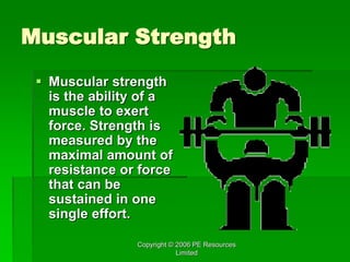 Copyright © 2006 PE Resources
Limited
Muscular Strength
 Muscular strength
is the ability of a
muscle to exert
force. Strength is
measured by the
maximal amount of
resistance or force
that can be
sustained in one
single effort.
 