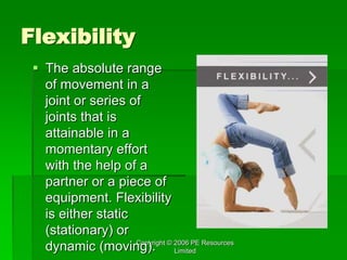 Copyright © 2006 PE Resources
Limited
Flexibility
 The absolute range
of movement in a
joint or series of
joints that is
attainable in a
momentary effort
with the help of a
partner or a piece of
equipment. Flexibility
is either static
(stationary) or
dynamic (moving).
 