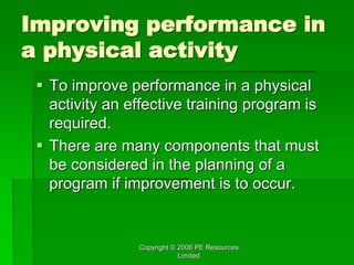 Copyright © 2006 PE Resources
Limited
Improving performance in
a physical activity
 To improve performance in a physical
activity an effective training program is
required.
 There are many components that must
be considered in the planning of a
program if improvement is to occur.
 