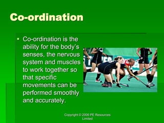 Copyright © 2006 PE Resources
Limited
Co-ordination
 Co-ordination is the
ability for the body’s
senses, the nervous
system and muscles
to work together so
that specific
movements can be
performed smoothly
and accurately.
 